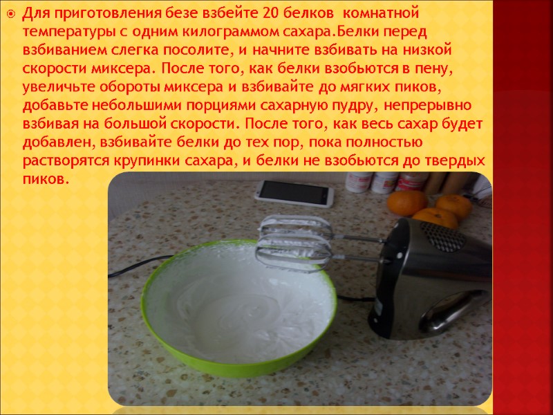 Для приготовления безе взбейте 20 белков  комнатной температуры с одним килограммом сахара.Белки перед